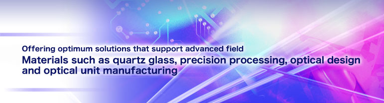 Offering optimum solutions that support advanced field.Materials such as quartz glass, precision processing, optical design and optical unit manufacturing