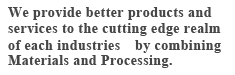 We provide better products and services to the cutting edge realm of each industries@by combining Materials and Processing. 